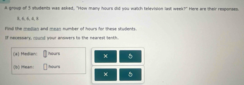 A group of 5 students was asked, "How many hours did you watch television last week?" Here are their responses.
8, 6, 6, 4, 8
Find the median and mean number of hours for these students. 
If necessary, round your answers to the nearest tenth. 
(a) Median: hours
× 
(b) Mean: hours
×