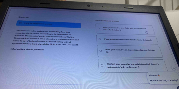 Question Select only one answer 
This in the theo penctin speatins Blook your executive on a flight with an unspproved 
sirline for October B. 
You are an executive assistant at a consulting firm. Your 
executive, Jim, is known for wanting to be informed of his 
schedule. He has asked you to book an international flight to 
Singapore for October 8. Jim is attending a conference there and Place your executive on the standby list for October 3. 
wants to travel before October 15. After checking with all 
approved airlines, the first available flight is not until October 24. 
What actions should you take? Book your executive on the available flight on October 
24. 
Contact your executive immediately and tell them it is 
not possible to fly on October 8. 
× 
Hi there 
How can we help out today?