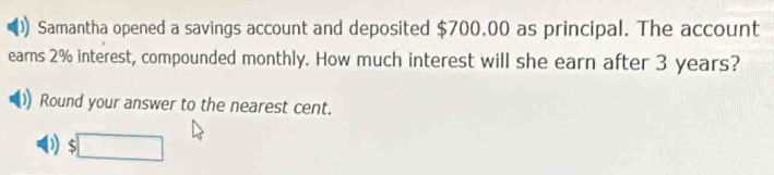 Samantha opened a savings account and deposited $700.00 as principal. The account
earns 2% interest, compounded monthly. How much interest will she earn after 3 years?
Round your answer to the nearest cent.
D $□