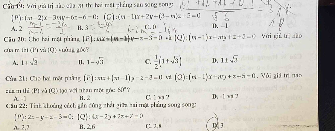 Cầu 19: Với giá trị nào của m thì hai mặt phẳng sau song song:
(P):(m-2)x-3my+6z-6=0; (Q):(m-1)x+2y+(3-m)z+5=0
A. 2 B. 3 C. 0 D. -1
Câu 20: Cho hai mặt phẳng (P): mx+(m-1)y-z-3=0 và (Q):(m-1)x+my+z+5=0. Với giá trị nào
của m thì (P) và (Q) vuông góc?
A. 1+sqrt(3) B. 1-sqrt(3) C.  1/2 (1± sqrt(3)) D. 1± sqrt(3)
Câu 21: Cho hai mặt phẳng (P): mx+(m-1)y-z-3=0 và (Q):(m-1)x+my+z+5=0. Với giá trị nào
của m thì (P) và (Q) tạo với nhau một góc 60° ?
A. -1 B. 2 C. 1 và 2 D. -1 và 2
Câu 22: Tính khoảng cách gần đúng nhất giữa hai mặt phẳng song song:
(P): 2x-y+z-3=0 (Q): 4x-2y+2z+7=0
A. 2, 7 B. 2, 6 C. 2, 8 D. 3