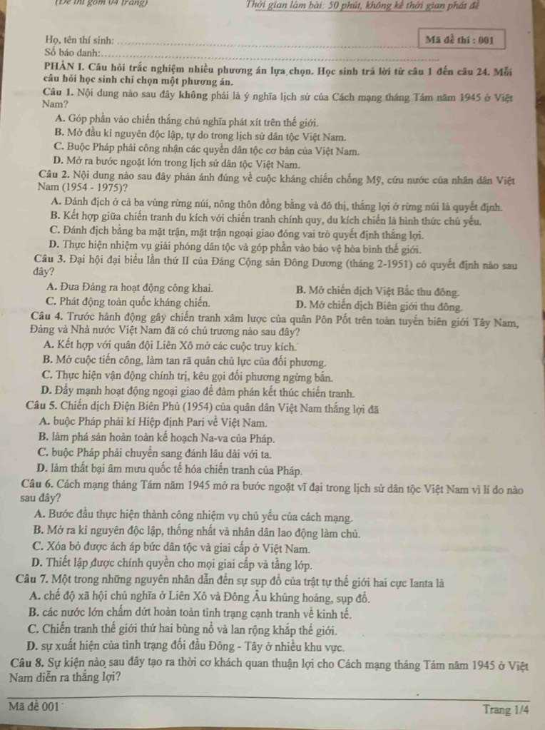 (Đe thi gồm 04 trang)  Thời gian làm bài: 50 phút, không kê thời gian phát đề
_
Họ, tên thí sinh: _Mã đễ thí : 001
Số báo danh:_
PHÀN I. Câu hỏi trắc nghiệm nhiều phương án lựa chọn. Học sinh trả lời từ câu 1 đến câu 24. Mỗi
câu hỏi học sinh chỉ chọn một phương án.
Câu 1. Nội dung nào sau đây không phái là ý nghĩa lịch sử của Cách mạng tháng Tám năm 1945 ở Việt
Nam?
A. Góp phần vào chiến thắng chủ nghĩa phát xít trên thế giới.
B. Mở đầu kỉ nguyên độc lập, tự do trong lịch sử dân tộc Việt Nam.
C. Buộc Pháp phải công nhận các quyền dân tộc cơ bản của Việt Nam.
D. Mở ra bước ngoặt lớn trong lịch sử dân tộc Việt Nam.
Câu 2. Nội dung nào sau đây phản ánh đúng về cuộc kháng chiến chống Mỹ, cứu nước của nhân dân Việt
Nam (1954-1975) ?
A. Đánh địch ở cả ba vùng rừng núi, nông thôn đồng bằng và đô thị, thắng lợi ở rừng núi là quyết định.
B. Kết hợp giữa chiến tranh du kích với chiến tranh chính quy, du kích chiến là hình thức chủ yếu.
C. Đánh địch bằng ba mặt trận, mặt trận ngoại giao đóng vai trò quyết định thắng lợi.
D. Thực hiện nhiệm vụ giải phóng dân tộc và góp phần vào bảo vệ hòa bình thế giới.
Câu 3. Đại hội đại biểu lần thứ II của Đảng Cộng sản Đông Dương (tháng 2-1951) có quyết định nào sau
đây?
A. Đưa Đảng ra hoạt động công khai. B. Mở chiến dịch Việt Bắc thu đông.
C. Phát động toàn quốc kháng chiến. D. Mở chiến dịch Biên giới thu đông.
Câu 4. Trước hành động gây chiến tranh xâm lược của quân Pôn Pốt trên toàn tuyến biên giới Tây Nam,
Đảng và Nhà nước Việt Nam đã có chủ trương nào sau đây?
A. Kết hợp với quân đội Liên Xô mở các cuộc truy kích'
B. Mở cuộc tiến công, làm tan rã quân chủ lực của đối phương.
C. Thực hiện vận động chính trị, kêu gọi đổi phương ngừng bắn.
D. Đầy mạnh hoạt động ngoại giao để đàm phán kết thúc chiến tranh.
Câu 5. Chiến dịch Điện Biên Phủ (1954) của quân dân Việt Nam thắng lợi đã
A. buộc Pháp phải kí Hiệp định Pari về Việt Nam.
B. làm phá sản hoàn toàn kế hoạch Na-va của Pháp.
C. buộc Pháp phải chuyển sang đánh lâu dài với ta.
D. làm thất bại âm mưu quốc tế hóa chiến tranh của Pháp.
Câu 6. Cách mạng tháng Tám năm 1945 mở ra bước ngoặt vĩ đại trong lịch sử dân tộc Việt Nam vì lí do nào
sau đây?
A. Bước đầu thực hiện thành công nhiệm vụ chủ yểu của cách mạng.
B. Mở ra kỉ nguyên độc lập, thống nhất và nhân dân lao động làm chủ.
C. Xóa bỏ được ách áp bức dân tộc và giai cấp ở Việt Nam.
D. Thiết lập được chính quyền cho mọi giai cấp và tầng lớp.
Câu 7. Một trong những nguyên nhân dẫn đến sự sụp đồ của trật tự thế giới hai cực Ianta là
A. chế độ xã hội chủ nghĩa ở Liên Xô và Đông Âu khủng hoảng, sụp đổ.
B. các nước lớn chấm dứt hoàn toàn tình trạng cạnh tranh về kinh tế.
C. Chiến tranh thế giới thứ hai bùng nổ và lan rộng khắp thế giới.
D. sự xuất hiện của tình trạng đối đầu Đông - Tây ở nhiều khu vực.
Câu 8. Sự kiện nào sau đây tạo ra thời cơ khách quan thuận lợi cho Cách mạng tháng Tám năm 1945 ở Việt
Nam diễn ra thắng lợi?
_
_
Mã đề 001 Trang 1/4