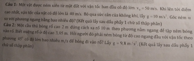 Một vật được ném xiên từ mặt đất với vận tốc ban đầu có độ lớn v_0=50m/s. Khi lên tới điểm 
cao nhất, vận tốc của vật có độ lớn là 40 m/s. Bỏ qua sức cản của không khí, lấy g=10m/s^2. Góc ném α 
so với phương ngang bằng bao nhiêu độ? (Kết quả lấy sau dấu phẩy 1 chữ số thập phân) 
Cầu 2: Một cầu thủ bóng rổ cao 2 m đứng cách xa rố 10 m theo phương nằm ngang để tập ném bóng 
vào rố. Biết miệng rố ở độ cao 3,05 m. Hỏi người đó phải ném bóng từ độ cao ngang đầu với vận tốc theo 
phương 45° có độ lớn bao nhiêu m/s đế bóng đi vào rổ? Lấy g=9,8m/s^2. (Kết quả lấy sau dấu phẩy 1 
chữ số thập phân)