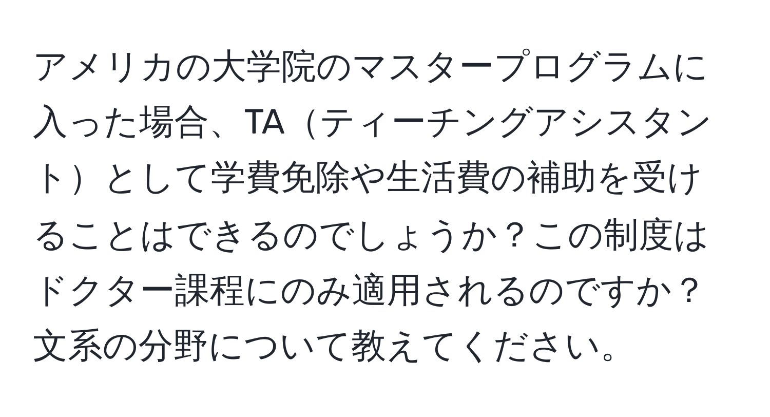 アメリカの大学院のマスタープログラムに入った場合、TAティーチングアシスタントとして学費免除や生活費の補助を受けることはできるのでしょうか？この制度はドクター課程にのみ適用されるのですか？文系の分野について教えてください。