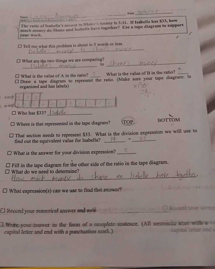 Date_ 
Name 
_ 
G6M IL4 Equivalent Ratos/Extr 099_ 
The ratio of Isabella’s money to Shane's money is 3:11. If Isabella has $33, how 
much money do Shane and Isabella have together? Use a tape diagram to support 
your work. 
_ 
□ Tell me what this problem is about in 5 words or less. 
. 
□ What are the two things we are comparing? 
_ 
_. 
to 
7 What is the value of A in the ratio? _What is the value of B in the ratio?_ 
Draw a tape diagram to represent the ratio. (Make sure your tape diagram: Is 
organized and has labels) 
Who has $33?_ 
Where is that represented in the tape diagram? TOP BOTTOM 
That section needs to represent $33. What is the division expression we will use to 
find out the equivalent value for Isabella? _+_ 
What is the answer for your division expression?_ 
Fill in the tape diagram for the other side of the ratio in the tape diagram. 
What do we need to determine? 
_. 
What expression(s) can we use to find that answer? 
[ Record your numerical answer and unit_ 
alWrite your answer in the form of a complete sentence. (All sentences start with a 
capital letter and end with a punctuation mark.) capital letter a: