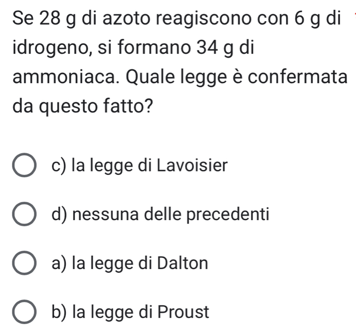 Se 28 g di azoto reagiscono con 6 g di
idrogeno, si formano 34 g di
ammoniaca. Quale legge è confermata
da questo fatto?
c) la legge di Lavoisier
d) nessuna delle precedenti
a) la legge di Dalton
b) la legge di Proust