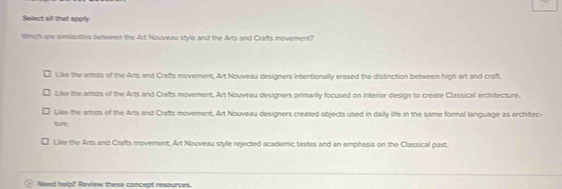 Select all that apply
Which are sumianties bebween the Art Nouveau style and the Arts and Crafts movement?
Like the artists of the Arts and Crafts movement, Art Nouveau designers intentionally erased the distinction between high art and craft.
Like the artists of the Arts and Crafts movement, Art Nouveau designers primarily focused on Interior design to create Classical architecture.
Like the artists of the Arts and Crafts movement. Art Nouveau designers created objects used in daily life in the same formal language as architec-
trey
Like the Arts and Crafts moverent, Art Nouveau style rejected academic tastes and an emphasis on the Classical past.
Need help? Review these concept resources.