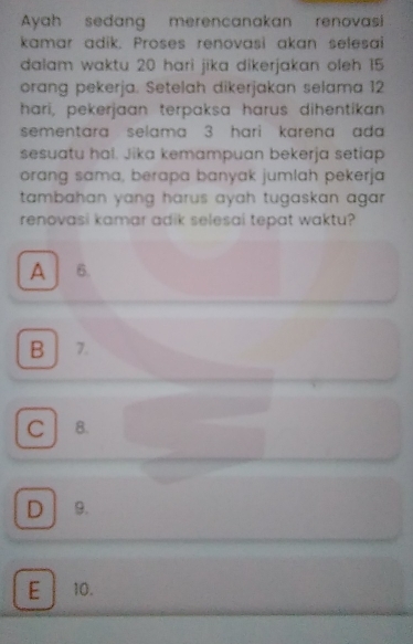 Ayah sedang merencanakan renovasi
kamar adik, Proses renovasi akan selesai
dalam waktu 20 hari jika dikerjakan oleh 15
orang pekerja. Setelah dikerjakan selama 12
hari, pekerjaan terpaksa harus dihentikan
sementara selama 3 hari karena ad 
sesuatu hal. Jika kemampuan bekerja setiap
orang sama, berapa banyak jumlah pekerja
tambahan yang harus ayah tugaskan agar .
renovasi kamar adik selesai tepat waktu?
A 6.
B 7.
C 8.
D 9.
E 10.