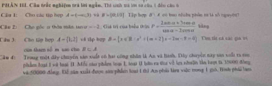 PHÀN III. Cầu trắc nghiệm trả lời ngẫn. Thí sinh mà lới từ cầu 1 đến câu 6 
Câu 1: Cho các tập hợp A=(-∈fty ,3) và B=[0,10] Tập hợp B 4 co bao nhiều phần tư là số nguyên? 
Câu 2: Cho gốc a thờa mãn, tan sigma =-2 Giá trì của biểu thức P= (2sin alpha +3cos alpha )/sin alpha -2cos alpha   bàng 
Câu 3: Cho tập hợp A= 1;2 và tập hợp B= x∈ R:x^2+(m+2)x-2m-8=0 Tm tất cả các gia trị 
cua tham số m sao cho B⊂ A
Cầu 4: Trong một dây chuyển sân xuất có hai công nhân là An và Bình. Dây chuyền này sản xuấi ra san 
phẩm loại I và loại (I. Mỗi sâu phẩm loại I, loại 1 bên ra tiu về lợ nhuận lần lượt là 35000 đồng 
và 50000 đồng. Để sân xuất được sân phẩm loại 1 thi An phải làm việc trong 1 giờ, Bình phái làm