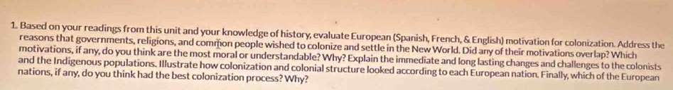 Based on your readings from this unit and your knowledge of history, evaluate European (Spanish, French, & English) motivation for colonization. Address the 
reasons that governments, religions, and common people wished to colonize and settle in the New World. Did any of their motivations overlap? Which 
motivations, if any, do you think are the most moral or understandable? Why? Explain the immediate and long lasting changes and challenges to the colonists 
and the Indigenous populations. Illustrate how colonization and colonial structure looked according to each European nation. Finally, which of the European 
nations, if any, do you think had the best colonization process? Why?