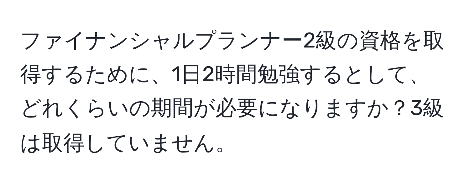 ファイナンシャルプランナー2級の資格を取得するために、1日2時間勉強するとして、どれくらいの期間が必要になりますか？3級は取得していません。