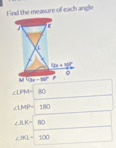 Find the measure of each angle
∠ LPM=80
∠ LMP=180
∠ JLK=80
∠ JKL=100