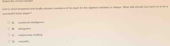 succesful team player? Carl is short tempered and kudly rebukes members of his team for the slightest mistakes or delays. What skill should Carl work on to be a
A. emobonal intelligence
B. delegatón
C. relationship buikfing
D. empathy