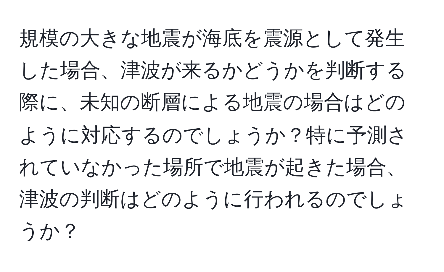 規模の大きな地震が海底を震源として発生した場合、津波が来るかどうかを判断する際に、未知の断層による地震の場合はどのように対応するのでしょうか？特に予測されていなかった場所で地震が起きた場合、津波の判断はどのように行われるのでしょうか？