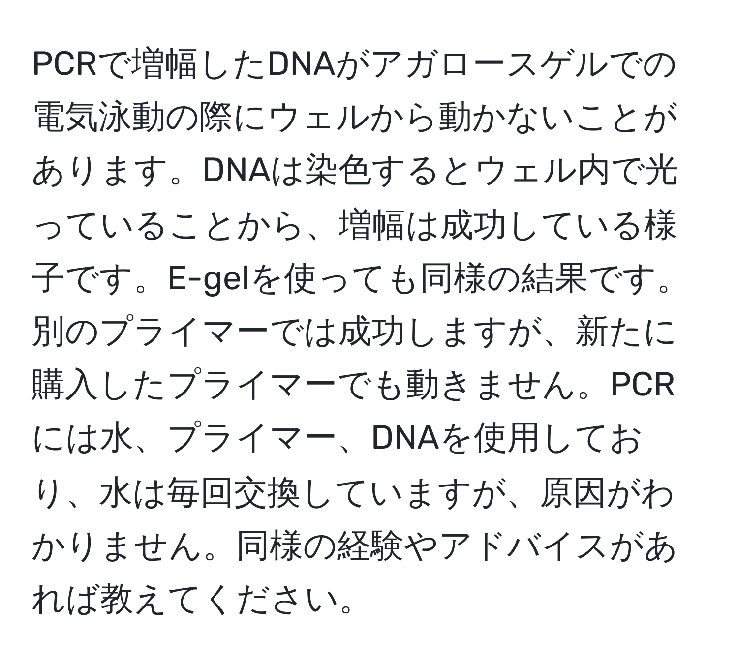 PCRで増幅したDNAがアガロースゲルでの電気泳動の際にウェルから動かないことがあります。DNAは染色するとウェル内で光っていることから、増幅は成功している様子です。E-gelを使っても同様の結果です。別のプライマーでは成功しますが、新たに購入したプライマーでも動きません。PCRには水、プライマー、DNAを使用しており、水は毎回交換していますが、原因がわかりません。同様の経験やアドバイスがあれば教えてください。