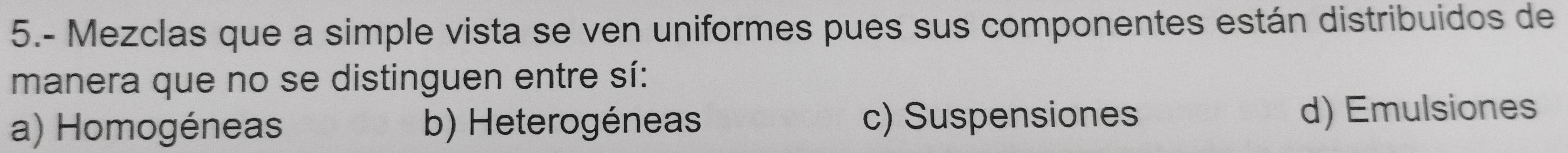 5.- Mezclas que a simple vista se ven uniformes pues sus componentes están distribuidos de
manera que no se distinguen entre sí:
a) Homogéneas b) Heterogéneas c) Suspensiones d) Emulsiones