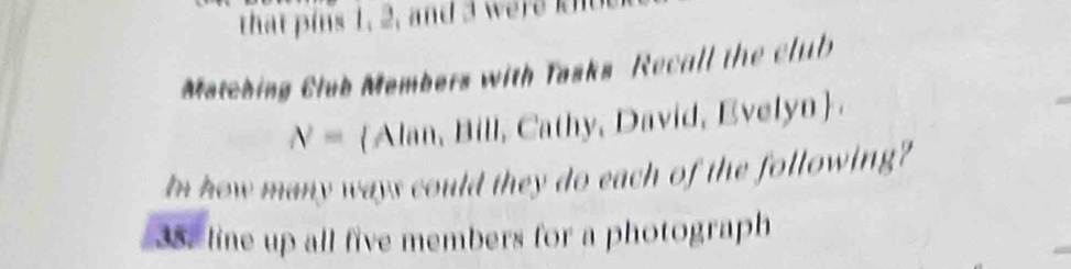 that is 1, 2, and w 
Matching Club Members with Tasks Recall the club
N= Alan, Bill, Cathy, David, Evelyn 
In how many ways could they do each of the following? 
35. line up all five members for a photograph