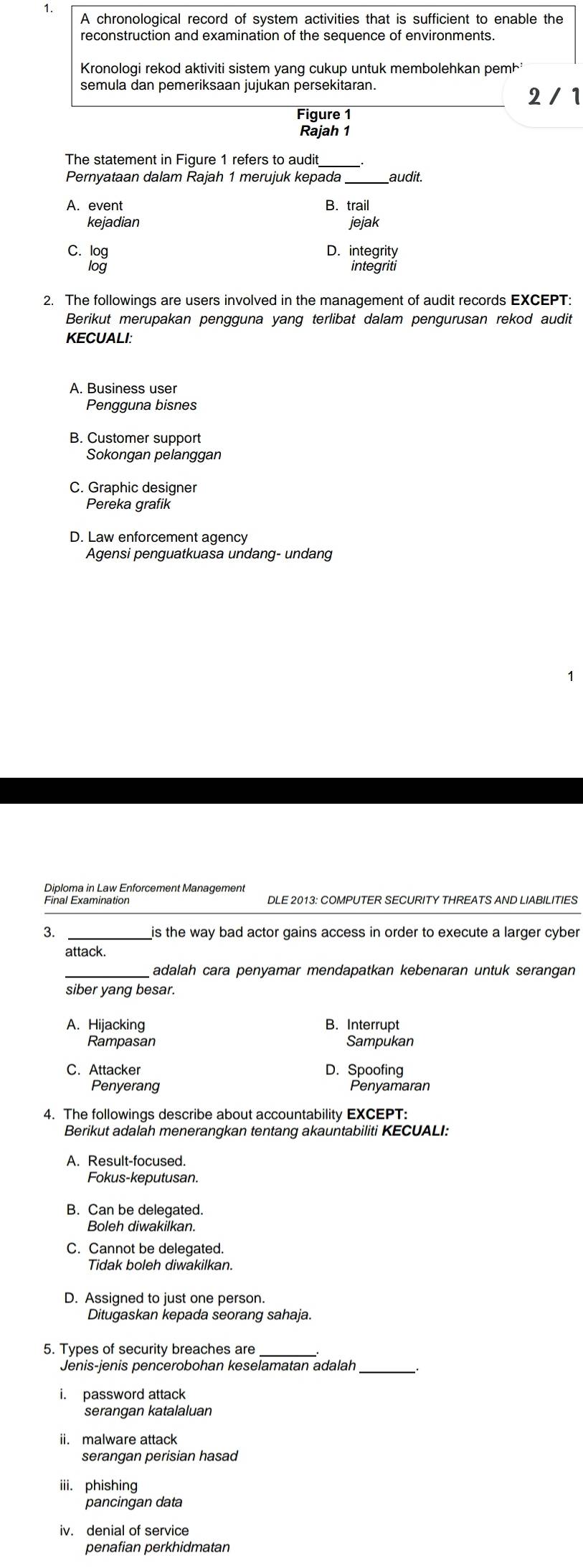 A chronological record of system activities that is sufficient to enable the
Kronologi rekod aktiviti sistem yang cukup untuk membolehkan pemh
semula dan pemeriksaan jujukan persekitaran.
2 /1
Figure 1
Rajah 1
The statement in Figure 1 refers to audit
Pernyataan dalam Rajah 1 merujuk kepada audit.
A. event B. trail
kejadian jejak
C. log D. integrity
log integriti
2. The followings are users involved in the management of audit records EXCEPT:
Berikut merupakan pengguna yang terlibat dalam pengurusan rekod audit
KECUALI:
A. Business user
Pengguna bisnes
B. Customer support
Sokongan pelanggan
C. Graphic designer
Pereka grafik
D. Law enforcement agency
Agensi penguatkuasa undang- undang
Diploma in Law Enforcement Management
Final Examination DLE 2013: COMPUTER SECURITY THREATS AND LIABILITIES
3. _is the way bad actor gains access in order to execute a larger cyber
attack.
adalah cara penyamar mendapatkan kebenaran untuk serangan
siber yang besar.
A. Hijacking B. Interrupt
Rampasan Sampukan
C. Attacker D. Spoofing
Penyerang Penyamaran
4. The followings describe about accountability EXCEPT:
Berikut adalah menerangkan tentang akauntabiliti KECUALI:
A. Result-focused.
Fokus-keputusan.
B. Can be delegated.
Boleh diwakilkan.
C. Cannot be delegated.
Tidak boleh diwakilkan.
D. Assigned to just one person.
Ditugaskan kepada seorang sahaja.
5. Types of security breaches are_
Jenis-jenis pencerobohan keselamatan adalah_
i. password attack
serangan katalaluan
ii. malware attack
serangan perisian hasad
iii. phishing
pancingan data
iv. denial of service
penafian perkhidmatan