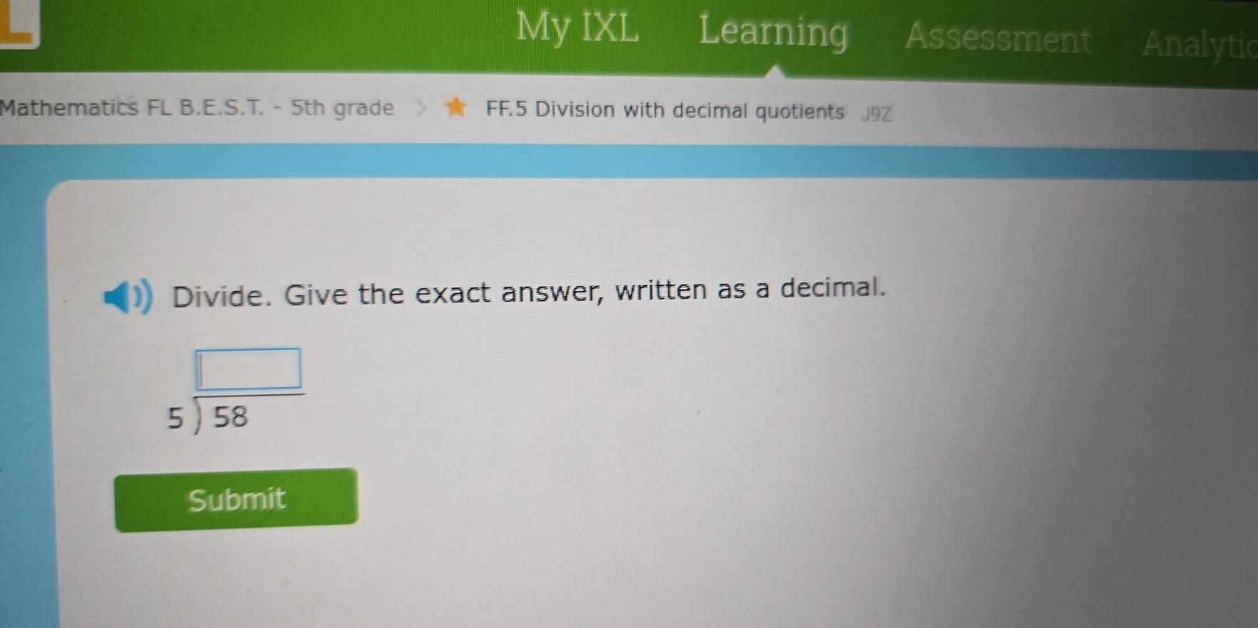 My IXL Learning Assessment Analytic 
Mathematics FL B.E.S.T. - 5th grade FF.5 Division with decimal quotients 
Divide. Give the exact answer, written as a decimal.
beginarrayr □  5encloselongdiv 58endarray
Submit