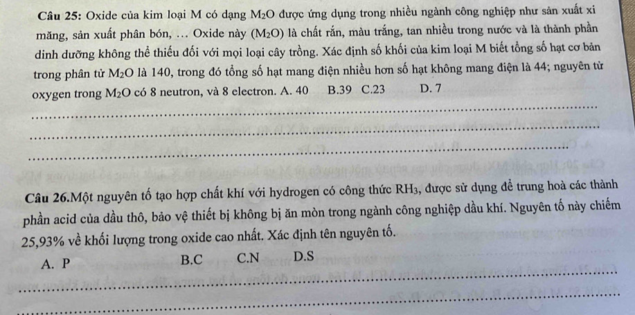 Oxide của kim loại M có dạng M_2O được ứng dụng trong nhiều ngành công nghiệp như sản xuất xi
măng, sản xuất phân bón, ... Oxide này (M_2O) là chất rắn, màu trắng, tan nhiều trong nước và là thành phần
dinh dưỡng không thể thiếu đối với mọi loại cây trồng. Xác định số khối của kim loại M biết tổng số hạt cơ bản
trong phân tử M_2O là 140, trong đó tổng số hạt mang điện nhiều hơn số hạt không mang điện là 44; nguyên từ
_
oxygen trong M_2O có 8 neutron, và 8 electron. A. 40 B. 39 C. 23 D. 7
_
_
Câu 26.Một nguyên tố tạo hợp chất khí với hydrogen có công thức RH_3 , được sử dụng để trung hoà các thành
phần acid của dầu thô, bảo vệ thiết bị không bị ăn mòn trong ngành công nghiệp dầu khí. Nguyên tố này chiếm
25, 93% về khối lượng trong oxide cao nhất. Xác định tên nguyên tố.
_
A. P B. C C. N D. S
_