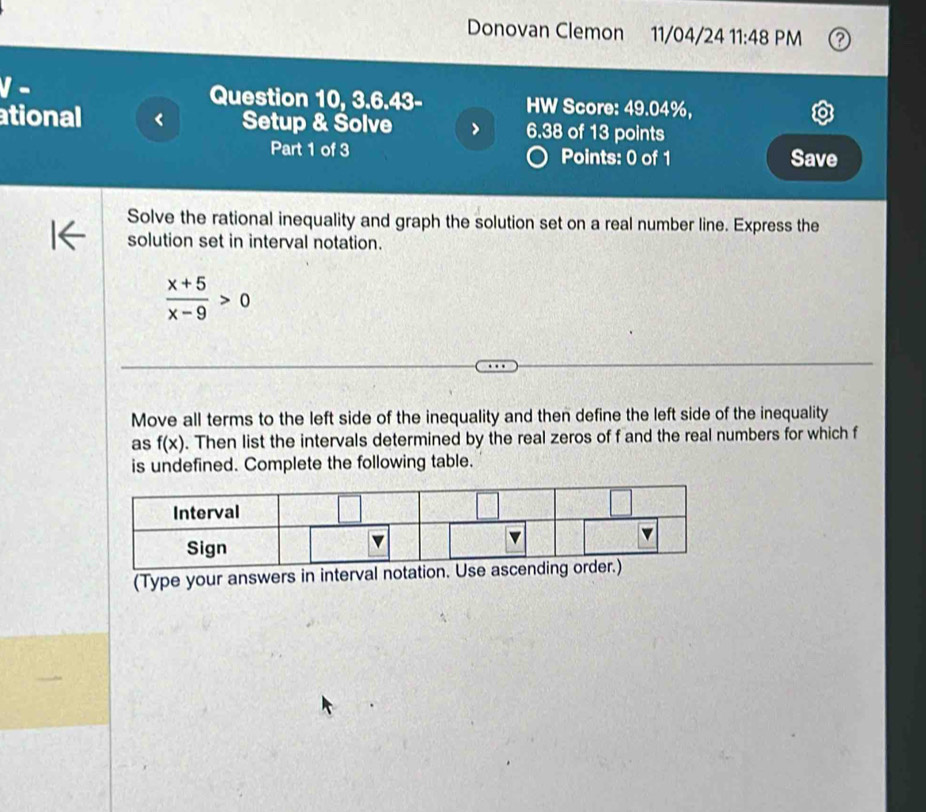 Donovan Clemon 11/04/24 11:48 PM 
- 
Question 10, 3.6.43- HW Score: 49.04%, 
ational Setup & Solve 6.38 of 13 points 
Part 1 of 3 Points: 0 of 1 Save 
Solve the rational inequality and graph the solution set on a real number line. Express the 
solution set in interval notation.
 (x+5)/x-9 >0
Move all terms to the left side of the inequality and then define the left side of the inequality 
as f(x). Then list the intervals determined by the real zeros of f and the real numbers for which f
is undefined. Complete the following table. 
(Type your answers in interval notati