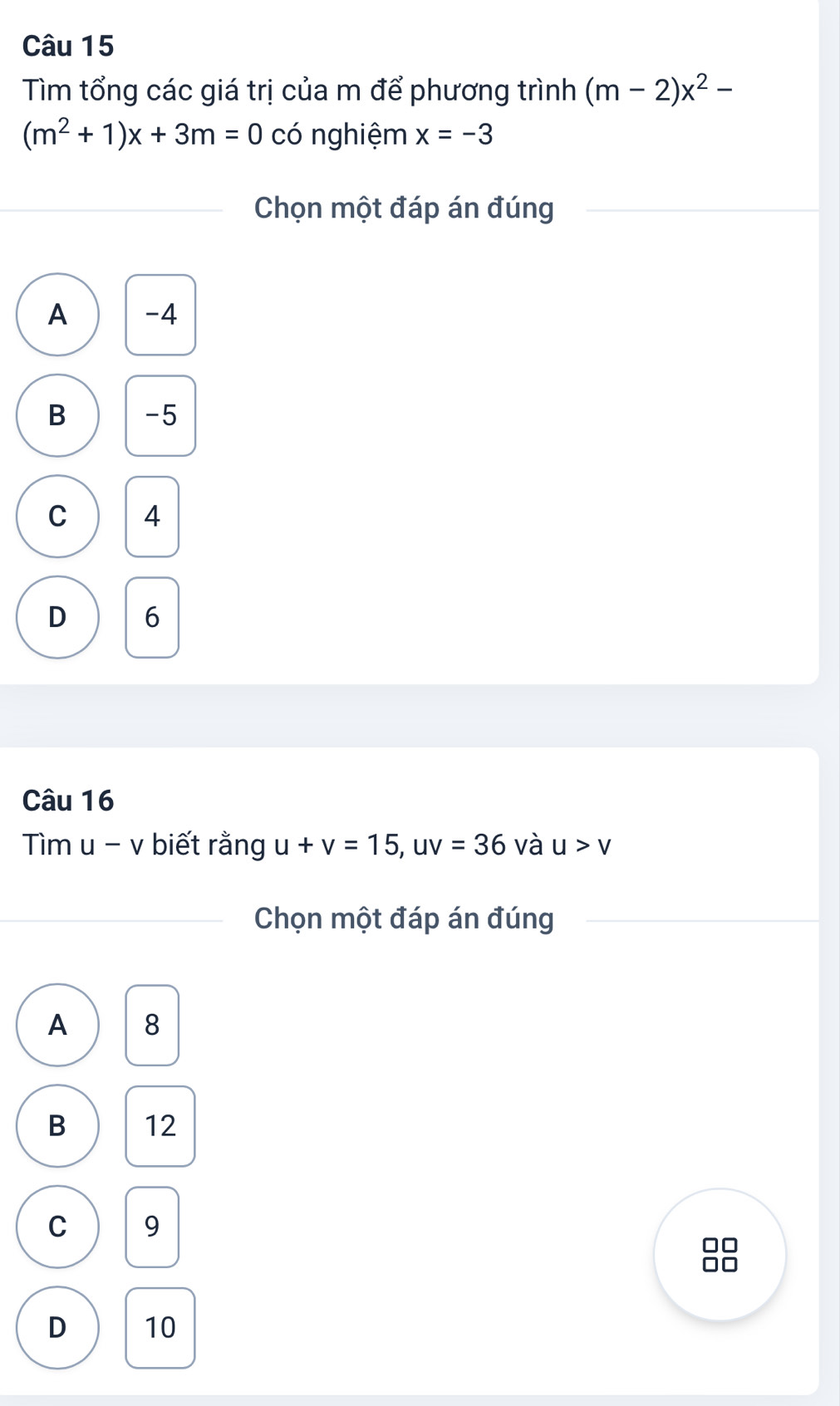 Tìm tổng các giá trị của m để phương trình (m-2)x^2-
(m^2+1)x+3m=0 có nghiệm x=-3
Chọn một đáp án đúng
A -4
B -5
C 4
D 6
Câu 16
Tìm u - v biết rằng u+v=15, uv=36 và u>v
Chọn một đáp án đúng
A 8
B 12
C 9
I
D 10