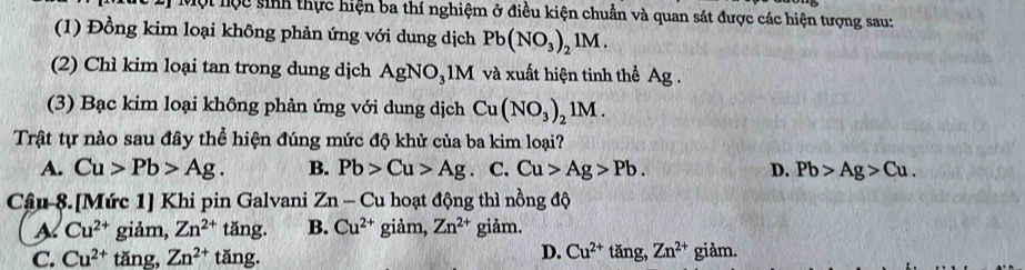 Một hộc sinh thực hiện ba thí nghiệm ở điều kiện chuẩn và quan sát được các hiện tượng sau:
(1) Đồng kim loại không phản ứng với dung dịch Pb(NO_3)_21M. 
(2) Chì kim loại tan trong dung dịch AgNO_31M và xuất hiện tinh thể Ag.
(3) Bạc kim loại không phản ứng với dung dịch Cu(NO_3)_21M. 
Trật tự nào sau đây thể hiện đúng mức độ khử của ba kim loại?
A. Cu>Pb>Ag. B. Pb>Cu>Ag C. Cu>Ag>Pb. D. Pb>Ag>Cu. 
Cậu 8.[Mức 1] Khi pin Galvani Zn - Cu hoạt động thì nồng độ
A Cu^(2+) giảm, Zn^(2+) tǎng. B. Cu^(2+) giảm, Zn^(2+) giảm.
D. Cu^(2+)tan g, Zn^(2+) S
C. Cu^(2+) tăng, Zn^(2+) tǎng. giảm.