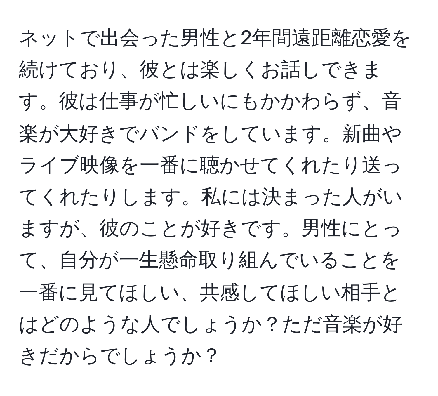 ネットで出会った男性と2年間遠距離恋愛を続けており、彼とは楽しくお話しできます。彼は仕事が忙しいにもかかわらず、音楽が大好きでバンドをしています。新曲やライブ映像を一番に聴かせてくれたり送ってくれたりします。私には決まった人がいますが、彼のことが好きです。男性にとって、自分が一生懸命取り組んでいることを一番に見てほしい、共感してほしい相手とはどのような人でしょうか？ただ音楽が好きだからでしょうか？