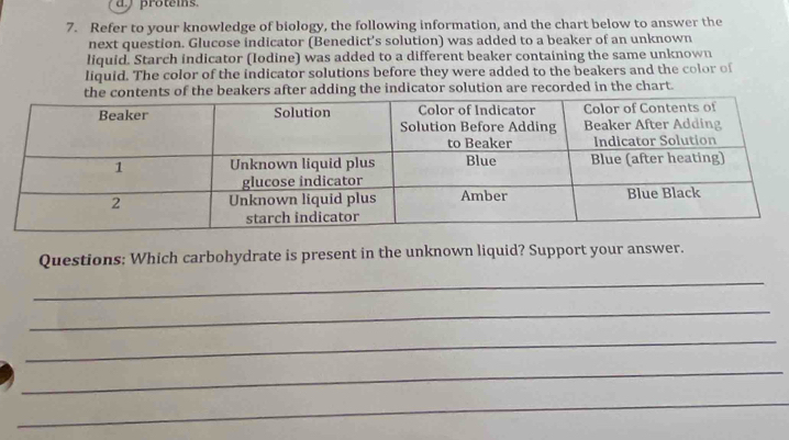 a proteis. 
7. Refer to your knowledge of biology, the following information, and the chart below to answer the 
next question. Glucose indicator (Benedict's solution) was added to a beaker of an unknown 
liquid. Starch indicator (Iodine) was added to a different beaker containing the same unknown 
liquid. The color of the indicator solutions before they were added to the beakers and the color of 
the contents of the beakers after adding the indicator solution are recorded in the chart. 
Questions: Which carbohydrate is present in the unknown liquid? Support your answer. 
_ 
_ 
_ 
_ 
_