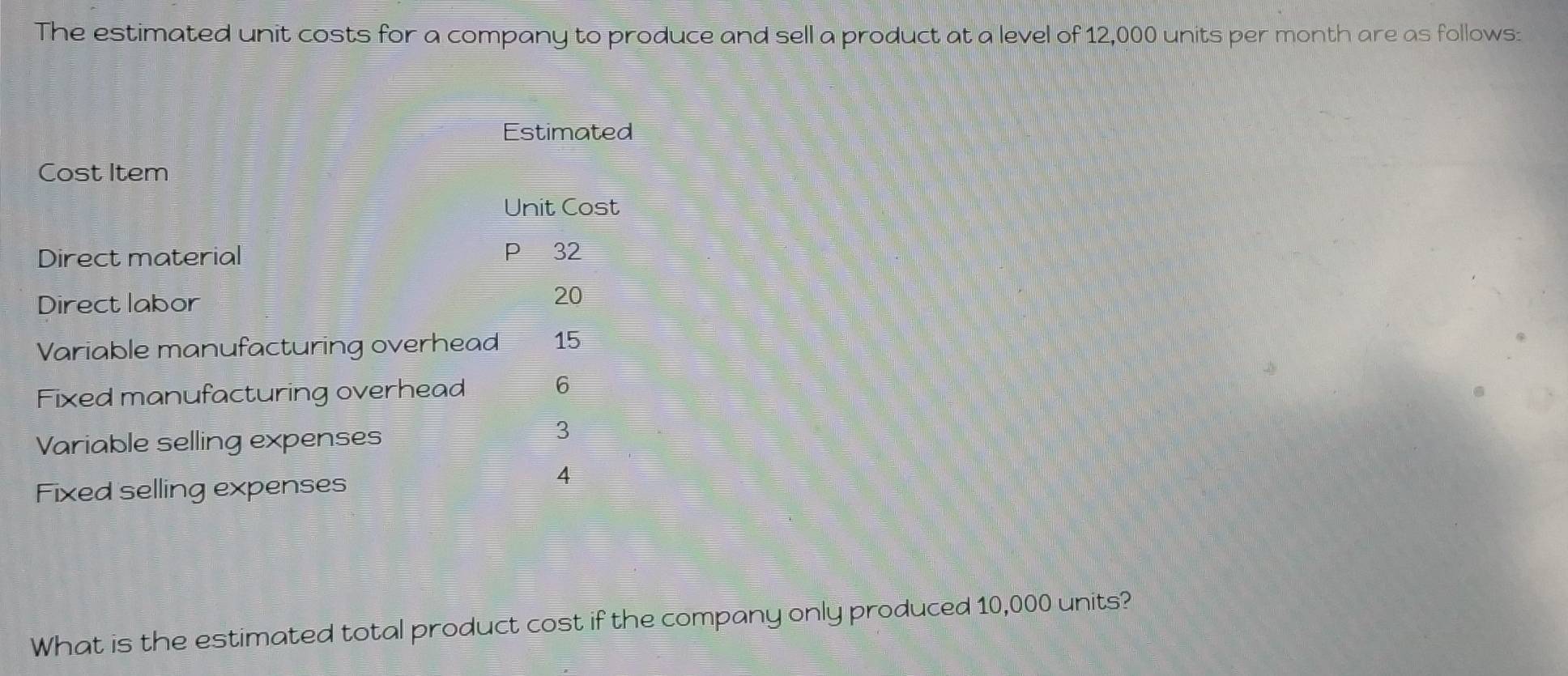 The estimated unit costs for a company to produce and sell a product at a level of 12,000 units per month are as follows: 
Estimated 
Cost Item 
Unit Cost 
Direct material P 32
Direct labor 20
Variable manufacturing overhead 15
Fixed manufacturing overhead 6
Variable selling expenses
3
Fixed selling expenses
4
What is the estimated total product cost if the company only produced 10,000 units?