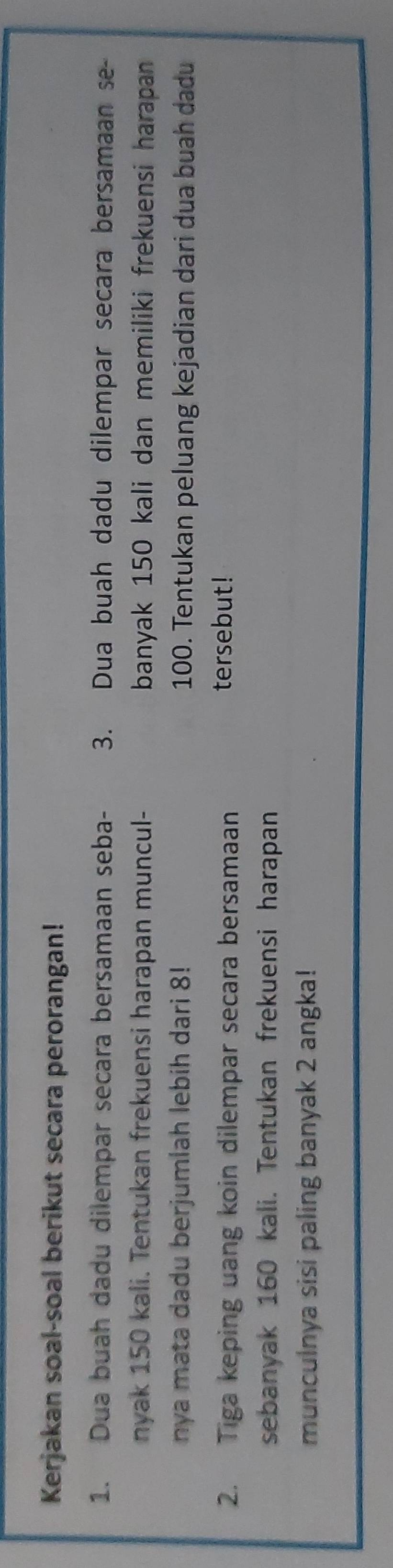 Kerjakan soal-soal berikut secara perorangan! 
1. Dua buah dadu dilempar secara bersamaan seba - 3. Dua buah dadu dilempar secara bersamaan se- 
nyak 150 kali. Tentukan frekuensi harapan muncul- banyak 150 kali dan memiliki frekuensi harapan 
nya mata dadu berjumlah lebih dari 8! 100. Tentukan peluang kejadian dari dua buah dadu 
2. Tiga keping uang koin dilempar secara bersamaan 
tersebut! 
sebanyak 160 kali. Tentukan frekuensi harapan 
munculnya sisi paling banyak 2 angka!