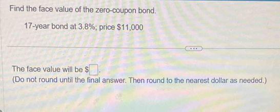 Find the face value of the zero-coupon bond.
17-year bond at 3.8%; price $11,000
The face value will be $□. 
(Do not round until the final answer. Then round to the nearest dollar as needed.)