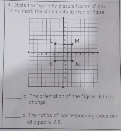 Dilate the figure by a scale factor of 2.5. 
Then, mark the statements as true or false. 
_a. The orientation of the figure did not 
change. 
_b. The ratios of corresponding sides are 
all equal to 2.5.