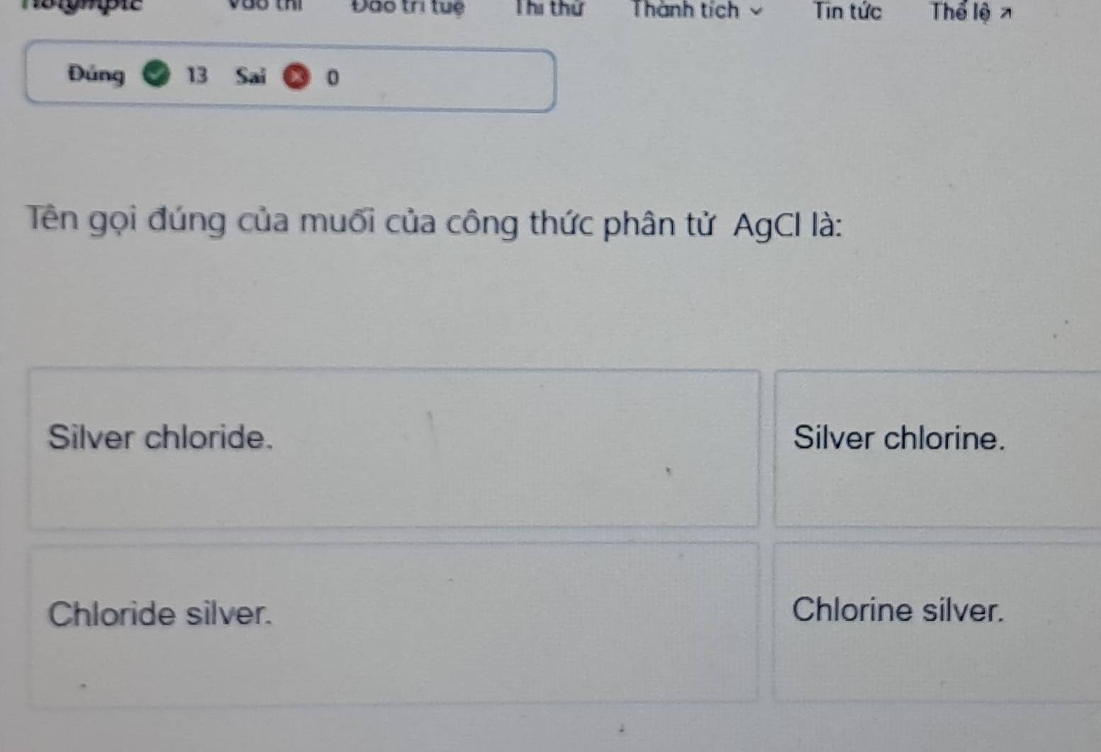 Voo thì Đào trì tuệ Thi thứ Thành tích Tin tức Thể lện
Đúng 13 Sai 0
Tên gọi đúng của muối của công thức phân tử AgCI là:
Silver chloride. Silver chlorine.
Chloride silver. Chlorine silver.