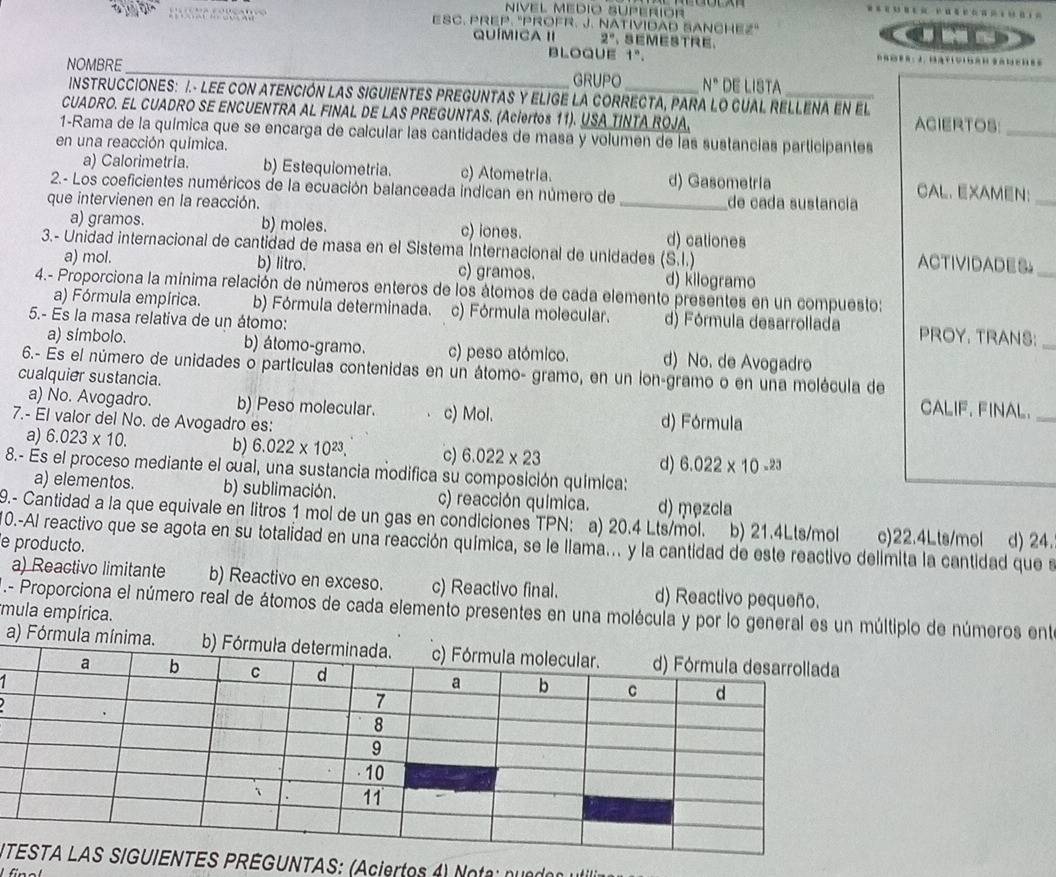 ESC. PREP. "PROFR. J. NATIVIDAD SANCHEz" an
QUÍMICA II 2° 、SEMESTRE.
bloque 1^n.
_
NOMBRE
_
GRUPO N° DE LISTA
INSTRUCCIONES: I.- LEE CON ATENCIÓN LAS SIGUIENTES PREGUNTAS Y ELIGE LA CORRECTA, PARA LO CUAL RELLENA En El
CUADRO. EL CUADRO SE ENCUENTRA AL FINAL DE LAS PREGUNTAS. (Aciertos 11). USA TINTA ROJA. ACIERTOS:_
1-Rama de la química que se encarga de calcular las cantidades de masa y volumen de las sustancias participantes
en una reacción química.
a) Calorimetria. b) Estequiometria. c) Atometria. d) Gasometría CAL. EXAMEN：
2.- Los coeficientes numéricos de la ecuación balanceada indican en número de
que intervienen en la reacción. _de cada sustancia
_
a) gramos. b) moles. c) iones. d) cationes
3.- Unidad internacional de cantidad de masa en el Sistema Internacional de unidades (S.I.) ACTIVIDADES_
a) mol. b) litro. c) gramos. d) kilogramo
4.- Proporciona la mínima relación de números enteros de los átomos de cada elemento presentes en un compuesto:
a) Fórmula empírica. b) Fórmula determinada. c) Fórmula molecular. d) Fórmula desarrollada PROY. TRANS:_
5.- Es la masa relativa de un átomo:
a) símbolo. b) átomo-gramo. c) peso atómico. d) No. de Avogadro
6.- Es el número de unidades o partículas contenidas en un átomo- gramo, en un lon-gramo o en una molécula de
cualquier sustancia. CALIF. FINAL._
a) No. Avogadro. b) Peso molecular. c) Mol. d) Fórmula
7.- El valor del No. de Avogadro es:
b)
a) 6.023* 10. 6.022* 10^(23). c) 6.022* 23 d) 6.022* 10^(-23)
8.- Es el proceso mediante el cual, una sustancia modifica su composición química:
a) elementos. b) sublimación. c) reacción química. d) męzcla
9.- Cantidad a la que equivale en litros 1 mol de un gas en condiciones TPN: a) 20.4 Lts/mol. b) 21.4Lts/mol c)22.4Lts/mol
e producto. d) 24.
0.-Al reactivo que se agota en su totalidad en una reacción química, se le llama... y la cantidad de este reactivo delímita la cantidad que s
a) Reactivo limitante b) Reactivo en exceso. c) Reactivo final. d) Reactivo pequeño.
* - Proporciona el número real de átomos de cada elemento presentes en una molécula y por lo general es un múltiplo de números ente
mula empírica.
a) Fórmula mín
  
 
INTAS: (Aciertos 4) Note :  ne or