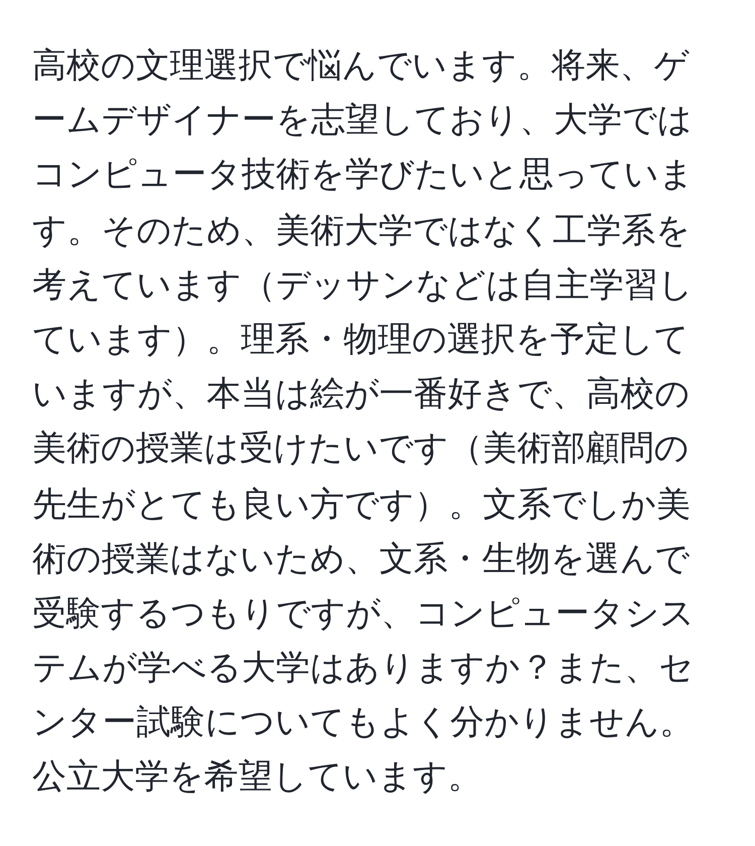 高校の文理選択で悩んでいます。将来、ゲームデザイナーを志望しており、大学ではコンピュータ技術を学びたいと思っています。そのため、美術大学ではなく工学系を考えていますデッサンなどは自主学習しています。理系・物理の選択を予定していますが、本当は絵が一番好きで、高校の美術の授業は受けたいです美術部顧問の先生がとても良い方です。文系でしか美術の授業はないため、文系・生物を選んで受験するつもりですが、コンピュータシステムが学べる大学はありますか？また、センター試験についてもよく分かりません。公立大学を希望しています。