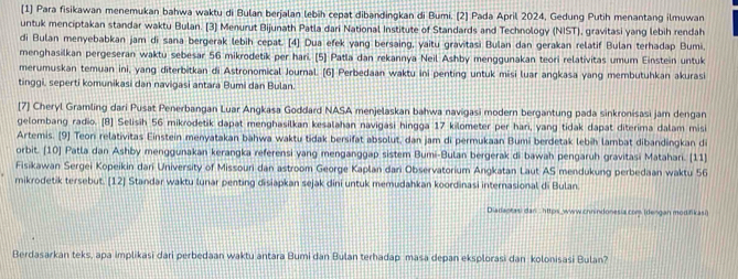 [1] Para fisikawan menemukan bahwa waktu di Bulan berjalan lebih cepat dibandingkan di Bumi. (2) Pada April 2024, Gedung Putih menantang ilmuwan
untuk menciptakan standar waktu Bulan. [3] Menurut Bijunath Patla dari National Institute of Standards and Technology (NIST), gravitasi yang lebih rendah
di Bulan menyebabkan jam di sana bergerak lebih cepat. [4] Dua efek yang bersaing, yaitu gravitasi Bulan dan gerakan relatif Bulan terhadap Bumi,
menghasilkan pergeseran waktu sebesar 56 mikrodetik per hari. [5] Patla dan rekannya Neil Ashby menggunakan teori relativitas umum Einstein untuk
merumuskan temuan ini, yang diterbitkan di Astronomical Journal. [6] Perbedaan waktu ini penting untuk misi luar angkasa yang membutuhkan akurasi
tinggi, seperti komunikasi dan navigasi antara Bumi dan Bulan.
[7] Cheryl Gramling dari Pusat Penerbangan Luar Angkasa Goddard NASA menjelaskan bahwa navigasi modern bergantung pada sinkronisasi jam dengan
gelombang radio. [B] Selisih 56 mikrodetik dapat menghasilkan kesalahan navigasi hingga 17 kilometer per hari, yang tidak dapat diterima dalam misi
Artemis. [9] Teon relativitas Einstein menyatakan bähwa waktu tidak bersifat absolut, dan jam di permukaan Bumi berdetak lebih lambat dibandingkan di
orbit. [10] Patla dan Ashby menggunakan kerangka referensi yang menganggap sistem Bumi-Bulan bergerak di bawah pengaruh gravitasi Matahari. [11]
Fisikawan Sergei Kopeikin dari University of Missouri dan astroom George Kaplan dari Observatorium Angkatan Laut AS mendukung perbedaan waktu 56
mikrodetik tersebut. [12] Standar waktu lunar penting disiapkan sejak dini untuk memudahkan koordinasi internasional di Bulan.
Diadaptasi dan : https_www.chnindonesia com (dengan modifikasi)
Berdasarkan teks, apa implikasi dari perbedaan waktu antara Bumi dan Bulan terhadap masa depan eksplorasi dan kolonisasi Bulan?