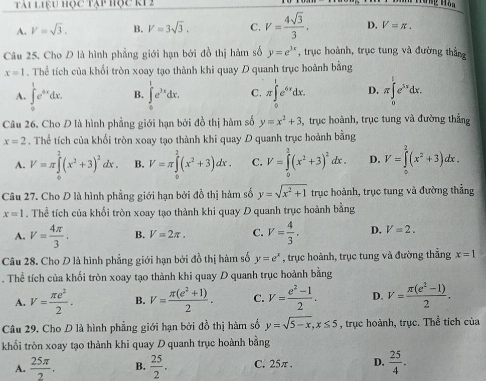 tái liệu học tạp học k1 2
Hưng Hòa
A. V=sqrt(3). B. V=3sqrt(3). C. V= 4sqrt(3)/3 . D. V=π .
Câu 25. Cho D là hình phẳng giới hạn bởi đồ thị hàm số y=e^(3x) , trục hoành, trục tung và đường thằng
x=1. Thể tích của khối tròn xoay tạo thành khi quay D quanh trục hoành bằng
A. ∈tlimits _0^(1e^6x)dx. ∈tlimits _0^(1e^3x)dx. π ∈tlimits _0^(1e^6x)dx. π ∈tlimits _0^(1e^3x)dx.
B.
C.
D.
Câu 26. Cho D là hình phẳng giới hạn bởi đồ thị hàm số y=x^2+3 , trục hoành, trục tung và đường thẳng
x=2. Thể tích của khối tròn xoay tạo thành khi quay D quanh trục hoành bằng
A. V=π ∈tlimits _0^(2(x^2)+3)^2dx. B. V=π ∈tlimits _0^(2(x^2)+3)dx. C. V=∈tlimits _0^(2(x^2)+3)^2dx. D. V=∈tlimits _0^(2(x^2)+3)dx.
Câu 27. Cho D là hình phẳng giới hạn bởi đồ thị hàm số y=sqrt(x^2+1) trục hoành, trục tung và đường thẳng
x=1. Thể tích của khối tròn xoay tạo thành khi quay D quanh trục hoành bằng
A. V= 4π /3 . V= 4/3 .
D.
B. V=2π . C. V=2.
Câu 28. Cho D là hình phẳng giới hạn bởi đồ thị hàm số y=e^x , trục hoành, trục tung và đường thắng x=1. Thể tích của khối tròn xoay tạo thành khi quay D quanh trục hoành bằng
A. V= π e^2/2 . V= (π (e^2+1))/2 . C. V= (e^2-1)/2 . D. V= (π (e^2-1))/2 .
B.
Câu 29. Cho D là hình phẳng giới hạn bởi đồ thị hàm số y=sqrt(5-x),x≤ 5 , trục hoành, trục. Thể tích của
khối tròn xoay tạo thành khi quay D quanh trục hoành bằng
A.  25π /2 .  25/2 . C. 25π . D.  25/4 .
B.