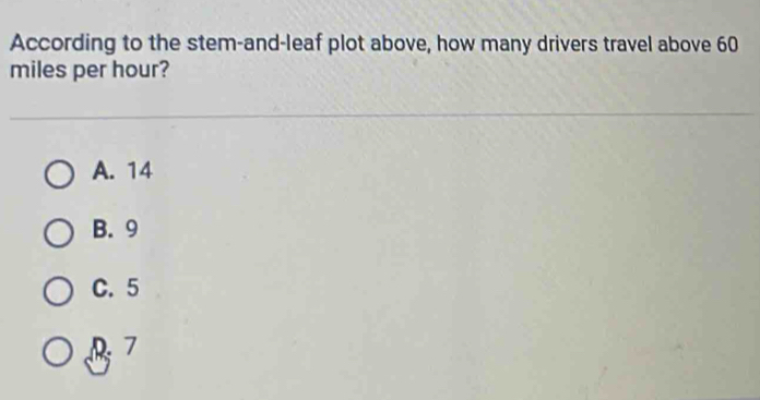 According to the stem-and-leaf plot above, how many drivers travel above 60
miles per hour?
A. 14
B. 9
C. 5
D 7