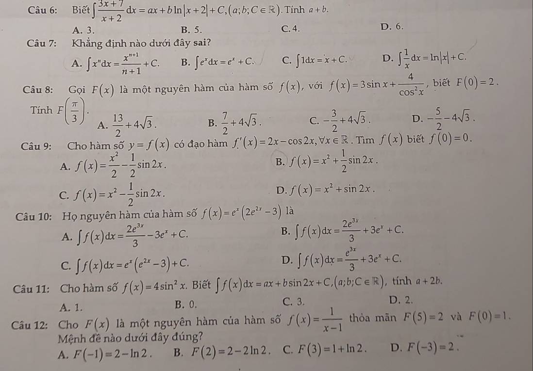 Biết ∈t  (3x+7)/x+2 dx=ax+bln |x+2|+C,(a;b;C∈ R) ). Tính a+b.
A. 3. B. 5. C. 4. D. 6.
Câu 7: Khẳng định nào dưới đây sai?
A. ∈t x^ndx= (x^(n+1))/n+1 +C. B. ∈t e^xdx=e^x+C. C. ∈t 1dx=x+C. D. ∈t  1/x dx=ln |x|+C.
âu 8: Gọi F(x) là một nguyên hàm của hàm số f(x) , với f(x)=3sin x+ 4/cos^2x  , biết F(0)=2.
Tính F( π /3 ). A.  13/2 +4sqrt(3).
B.  7/2 +4sqrt(3). C. - 3/2 +4sqrt(3). D. - 5/2 -4sqrt(3).
Câu 9: Cho hàm số y=f(x) có đạo hàm f'(x)=2x-cos 2x,forall x∈ R. Tìm f(x) biết f(0)=0.
A. f(x)= x^2/2 - 1/2 sin 2x. B. f(x)=x^2+ 1/2 sin 2x.
D.
C. f(x)=x^2- 1/2 sin 2x. f(x)=x^2+sin 2x.
Câu 10: Họ nguyên hàm của hàm số f(x)=e^x(2e^(2x)-3) là
A. ∈t f(x)dx= 2e^(3x)/3 -3e^x+C.
B. ∈t f(x)dx= 2e^(3x)/3 +3e^x+C.
C. ∈t f(x)dx=e^x(e^(2x)-3)+C.
D. ∈t f(x)dx= e^(3x)/3 +3e^x+C.
Câu 11: Cho hàm số f(x)=4sin^2x. Biết ∈t f(x)dx=ax+bsin 2x+C,(a;b;C∈ R) , tính a+2b.
A. 1. B. 0. C. 3. D. 2.
Câu 12: Cho F(x) là một nguyên hàm của hàm số f(x)= 1/x-1  thỏa mān F(5)=2 và F(0)=1.
Mệnh đề nào dưới đây đúng?
A. F(-1)=2-ln 2. B. F(2)=2-2ln 2 C. F(3)=1+ln 2. D. F(-3)=2.