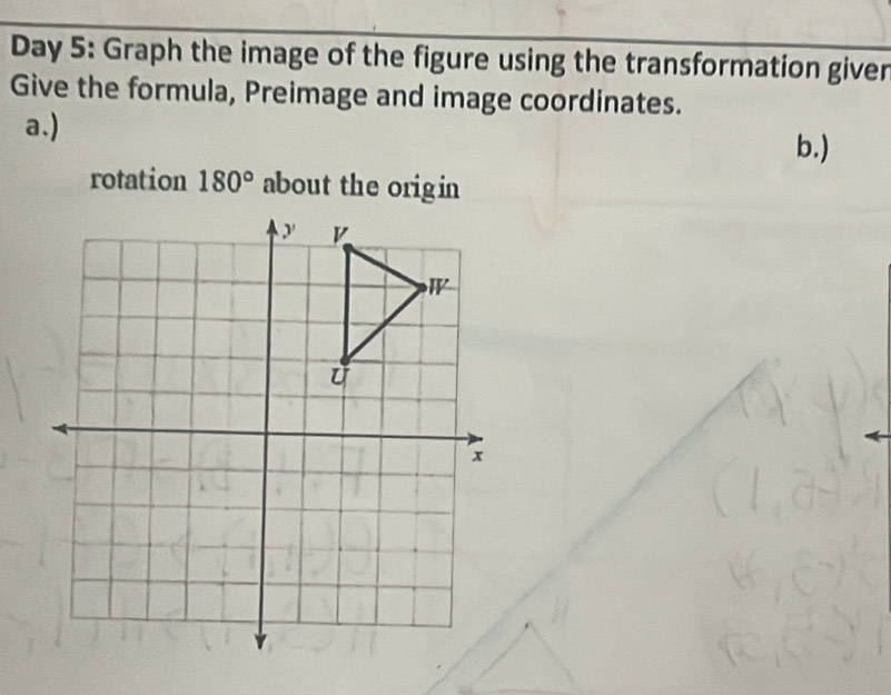 Day 5: Graph the image of the figure using the transformation giver 
Give the formula, Preimage and image coordinates. 
a.) 
b.) 
rotation 180° about the origin