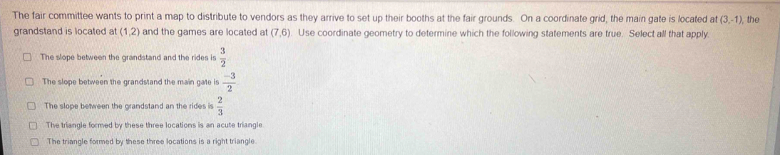 The fair committee wants to print a map to distribute to vendors as they arrive to set up their booths at the fair grounds. On a coordinate grid, the main gate is located at (3,-1) the
grandstand is located at (1,2) and the games are located at (7,6). Use coordinate geometry to determine which the following statements are true. Select all that apply.
The slope between the grandstand and the rides is  3/2 
The slope between the grandstand the main gate is  (-3)/2 
The slope between the grandstand an the rides is  2/3 
The triangle formed by these three locations is an acute triangle.
The triangle formed by these three locations is a right triangle.