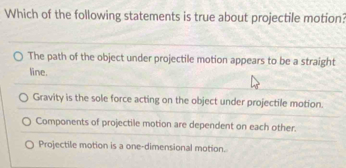 Which of the following statements is true about projectile motion?
The path of the object under projectile motion appears to be a straight
line.
Gravity is the sole force acting on the object under projectile motion.
Components of projectile motion are dependent on each other.
Projectile motion is a one-dimensional motion.