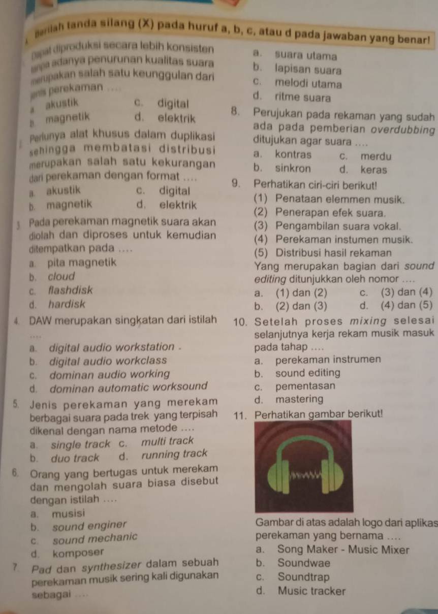 ariah tanda silang (X) pada huruf a, b, c. atau d pada jawaban yang benar!
Dapal diproduksi secara lebih konsisten a. suara utama
ama adanya penurunan kualitas suara b. lapisan suara
mpakan salah satu keunggulan dari c. melodi utama
nis perekaman
d. ritme suara
a akustik c. digital 8. Perujukan pada rekaman yang sudah
magnetik d. elektrik ada pada pemberian overdubbing 
Periunya alat khusus dalam duplikasi ditujukan agar suara ....
sehingga membatasi distribusi a. kontras c. merdu
merupakan salah satu kekurangan b. sinkron d. keras
dari perekaman dengan format ....
a akustik c. digital 9. Perhatikan ciri-ciri berikut!
b. magnetik d. elektrik
(1) Penataan elemmen musik.
(2) Penerapan efek suara.
Pada perekaman magnetik suara akan (3) Pengambilan suara vokal.
diolah dan diproses untuk kemudian (4) Perekaman instumen musik.
ditempatkan pada ....
(5) Distribusi hasil rekaman
a. pita magnetik
Yang merupakan bagian dari sound
b. cloud editing ditunjukkan oleh nomor
c. flashdisk a. (1) dan (2) c. (3) dan (4)
d. hardisk b. (2) dan (3) d. (4) dan (5)
4. DAW merupakan singkatan dari istilah 10. Setelah proses mixing selesai
selanjutnya kerja rekam musik masuk
a. digital audio workstation . pada tahap ....
b. digital audio workclass a. perekaman instrumen
c. dominan audio working b. sound editing
d. dominan automatic worksound c. pementasan
5. Jenis perekaman yang merekam d. mastering
berbagai suara pada trek yang terpisah 11. Perhatikan gambar berikut!
dikenal dengan nama metode ....
a. single track c. multi track
b. duo track d. running track
6. Orang yang bertugas untuk merekam
dan mengolah suara biasa disebut
dengan istilah ....
a. musisi
b. sound enginer
Gambar di atas adalah logo dari aplikas
c. sound mechanic perekaman yang bernama ....
d. komposer a. Song Maker - Music Mixer
? Pad dan synthesizer dalam sebuah b. Soundwae
perekaman musik sering kali digunakan c. Soundtrap
sebagai ...
d. Music tracker