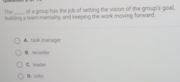 The _of a group has the job of setting the vision of the group's goal,
building a team mentality, and keeping the work moving forward.
A. task manager
B. recorder
C. leader
D. critic