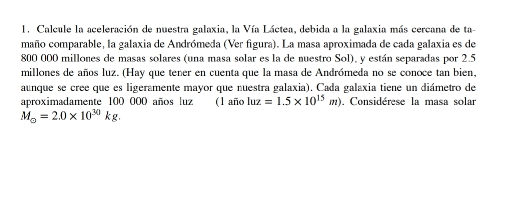 Calcule la aceleración de nuestra galaxia, la Vía Láctea, debida a la galaxia más cercana de ta- 
maño comparable, la galaxia de Andrómeda (Ver figura). La masa aproximada de cada galaxia es de
800 000 millones de masas solares (una masa solar es la de nuestro Sol), y están separadas por 2.5
millones de años luz. (Hay que tener en cuenta que la masa de Andrómeda no se conoce tan bien, 
aunque se cree que es ligeramente mayor que nuestra galaxia). Cada galaxia tiene un diámetro de 
aproximadamente 100 000 años luz (1 año luz=1.5* 10^(15)m). Considérese la masa solar
M_odot =2.0* 10^(30)kg.