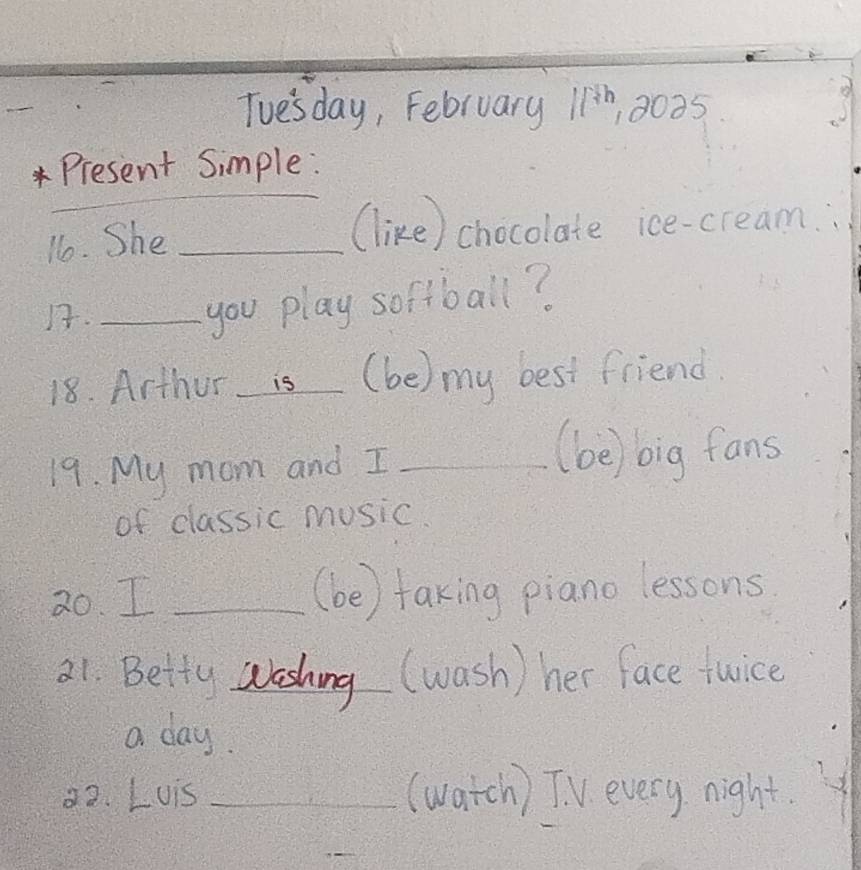 Tue'sday, February 11^(th) 10035 
_ 
*Present Simple: 
11o. She_ 
(like) chocolate ice-cream. 
)._ 
you play softball? 
18. Arthur is (be) my best friend. 
19. My mom and I_ 
(be) big fans 
of classic music. 
2o. I _(be) taking piano lessons 
21. Betty washing (wash) her face twice 
a day. 
32. Luis _(watch) TV every night.