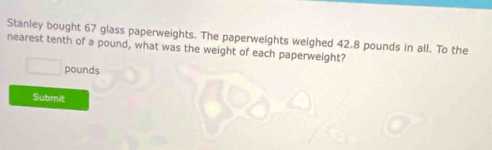 Stanley bought 67 glass paperweights. The paperweights weighed 42.8 pounds in all. To the 
nearest tenth of a pound, what was the weight of each paperweight?
pounds
Submit