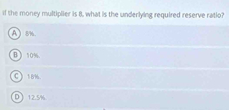 if the money multiplier is 8, what is the underlying required reserve ratio?
A 8%.
B  10%.
C 18%.
D 12.5%.