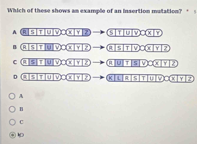 Which of these shows an example of an insertion mutation? * 5
A R S T U 11 V O* boxed XZ|boxed Z (STUV)O(X/Y)
B R S T U V 7 1 YZ _ overline STTVO(XYYZ
C R S T U V X | Y|Z R|U|S|V O(x|y|z)
D R S T U V boxed Xbeginvmatrix Yendvmatrix Z K| L R S T U V boxed Xbeginvmatrix Yendvmatrix Z
A
B
C