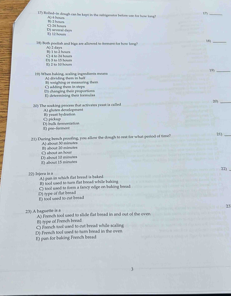 Rolled-in dough can be kept in the refrigerator before use for how long? 17)_
A) 6 hours
B) 2 hours
C) 24 hours
D) several days
E) 12 hours
18) Both poolish and biga are allowed to ferment for how long? 18)_
A) 2 days
B) 1 to 2 hours
C) 4 to 24 hours
D) 3 to 15 hours
E) 2 to 10 hours
19)_
19) When baking, scaling ingredients means
A) dividing them in half
B) weighing or measuring them
C) adding them in steps
D) changing their proportions
E) determining their formulas
20)_
20) The soaking process that activates yeast is called
A) gluten development
B) yeast hydration
C) pickup
D) bulk fermentation
E) pre-ferment
21) During bench proofing, you allow the dough to rest for what period of time?
21)_
A) about 30 minutes
B) about 20 minutes
C) about an hour
D) about 10 minutes
E) about 15 minutes
22)
22) Injera is a
A) pan in which flat bread is baked
B) tool used to turn flat bread while baking
C) tool used to form a fancy edge on baking bread
D) type of flat bread
E) tool used to cut bread
23
23) A baguette is a
A) French tool used to slide flat bread in and out of the oven
B) type of French bread
C) French tool used to cut bread while scaling
D) French tool used to turn bread in the oven
E) pan for baking French bread